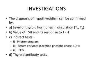 INVESTIGATIONS
• The diagnosis of hypothyroidism can be confirmed
by:
• a) Level of thyroid hormones in circulation (T4, T3)
• b) Value of TSH and its response to TRH
• c) Indirect tests:
– i) Photomotogram
– ii) Serum enzymes (Creatine phosphokinase, LDH)
– iii) ECG
• d) Thyroid antibody tests
 