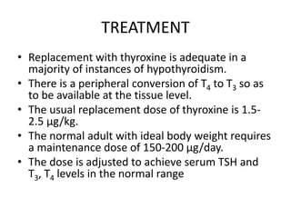 TREATMENT
• Replacement with thyroxine is adequate in a
majority of instances of hypothyroidism.
• There is a peripheral conversion of T4 to T3 so as
to be available at the tissue level.
• The usual replacement dose of thyroxine is 1.5-
2.5 µg/kg.
• The normal adult with ideal body weight requires
a maintenance dose of 150-200 µg/day.
• The dose is adjusted to achieve serum TSH and
T3, T4 levels in the normal range
 