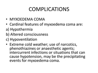 COMPLICATIONS
• MYXOEDEMA COMA
• Cardinal features of myxoedema coma are:
a) Hypothermia
b) Altered consciousness
c) Hypoventilation
• Extreme cold weather; use of narcotics,
phenothiazines or anaesthetic agents;
intercurrent infections or situations that can
cause hypotension, may be the precipitating
events for myxoedema coma.
 