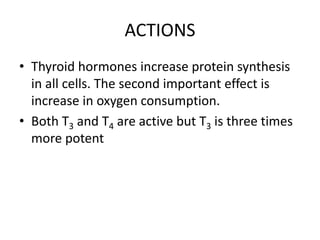 ACTIONS
• Thyroid hormones increase protein synthesis
in all cells. The second important effect is
increase in oxygen consumption.
• Both T3 and T4 are active but T3 is three times
more potent
 