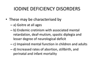 IODINE DEFICIENCY DISORDERS
• These may be characterised by
– a) Goitre at all ages
– b) Endemic cretinism with associated mental
retardation, deaf-mutism, spastic diplegia and
lesser degree of neurological deficit
– c) Impaired mental function in children and adults
– d) Increased rates of abortion, stillbirth, and
perinatal and infant mortality
 