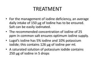 TREATMENT
• For the management of iodine deficiency, an average
daily intake of 150 µg of Iodine has to be ensured.
Salt can be easily iodinated.
• The recommended concentration of iodine of 25
ppm in common salt ensures optimum iodine supply.
• Lugol’s iodine has 5% iodine and 10% potassium
iodide; this contains 126 µg of iodine per ml.
• A saturated solution of potassium iodide contains
250 µg of iodine in 5 drops
 