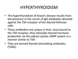 HYPERTHYROIDISM
• The hyperthyroidism of Grave’s disease results from
the presence in the serum of IgG antibodies directed
against the TSH receptor of the thyroid follicular
cells.
• These antibodies are unique in that, once bound to
the TSH receptor, they stimulate thyroid hormone
production via the adenyl cyclase cAMP system in a
manner similar to TSH.
• They are termed thyroid stimulating antibodies
(TSAb).
 