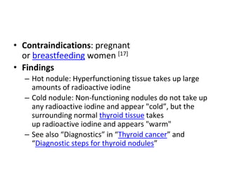 • Contraindications: pregnant
or breastfeeding women [17]
• Findings
– Hot nodule: Hyperfunctioning tissue takes up large
amounts of radioactive iodine
– Cold nodule: Non-functioning nodules do not take up
any radioactive iodine and appear "cold”, but the
surrounding normal thyroid tissue takes
up radioactive iodine and appears "warm"
– See also “Diagnostics” in “Thyroid cancer” and
“Diagnostic steps for thyroid nodules”
 