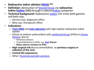 • Radioactive iodine ablation (RAIA) [26]
• Definition: destruction of thyroid tissue via radioactive
iodine (iodine-131) through a sodium/iodine symporter
• Technical background: Radioactive iodine-131 emits both gamma
and beta rays.
– Gamma rays: diagnostic effect
– Beta rays: therapeutic effect
• Indications
– Toxic MNG and toxic adenoma with high nodular radioactive iodine
uptake
– Failure to achieve euthyroidism with antithyroid drugs (ATDs) in Graves
disease, due to:
• Refractory disease
• Contraindications to ATDs, e.g., liver disease
• Major adverse reactions to ATDs
– High surgical risk due to comorbidities or previous surgery or
radiation of the neck
– Limited life-expectancy
– Other: thyrotoxic periodic paralysis
 
