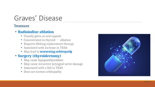 Graves’ Disease
Treatment
• Radioiodine ablation
• Usually given as oral capsule
• Concentrated in thyroid  ablation
• Requires lifelong replacement therapy
• Associated with increase in TRAb
• May lead to worsening orbitopath
y
• Surgery (thyroidectomy)
• May cause hypoparathyroidism
• May cause recurrent laryngeal nerve damage
• Associated with a fall in TRAb
• Does not worsen orbitopathy
Shutterstock
 