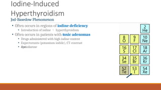 Iodine-Induced
Hyperthyroidism
Jod-Basedow Phenomenon
• Often occurs in regions of iodine deficiency
• Introduction of iodine  hyperthyroidism
• Often occurs in patients with toxic adenomas
• Drugs administered with high iodine content
• Expectorants (potassium iodide), CT contrast
dye
• Amiodarone
 