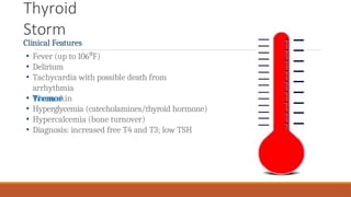 Thyroid
Storm
Clinical Features
• Fever (up to 106 F
⁰ )
• Delirium
• Tachycardia with possible death from
arrhythmia
• Warm skin
• Tremor
• Hyperglycemia (catecholamines/thyroid hormone)
• Hypercalcemia (bone turnover)
• Diagnosis: increased free T4 and T3; low TSH
 