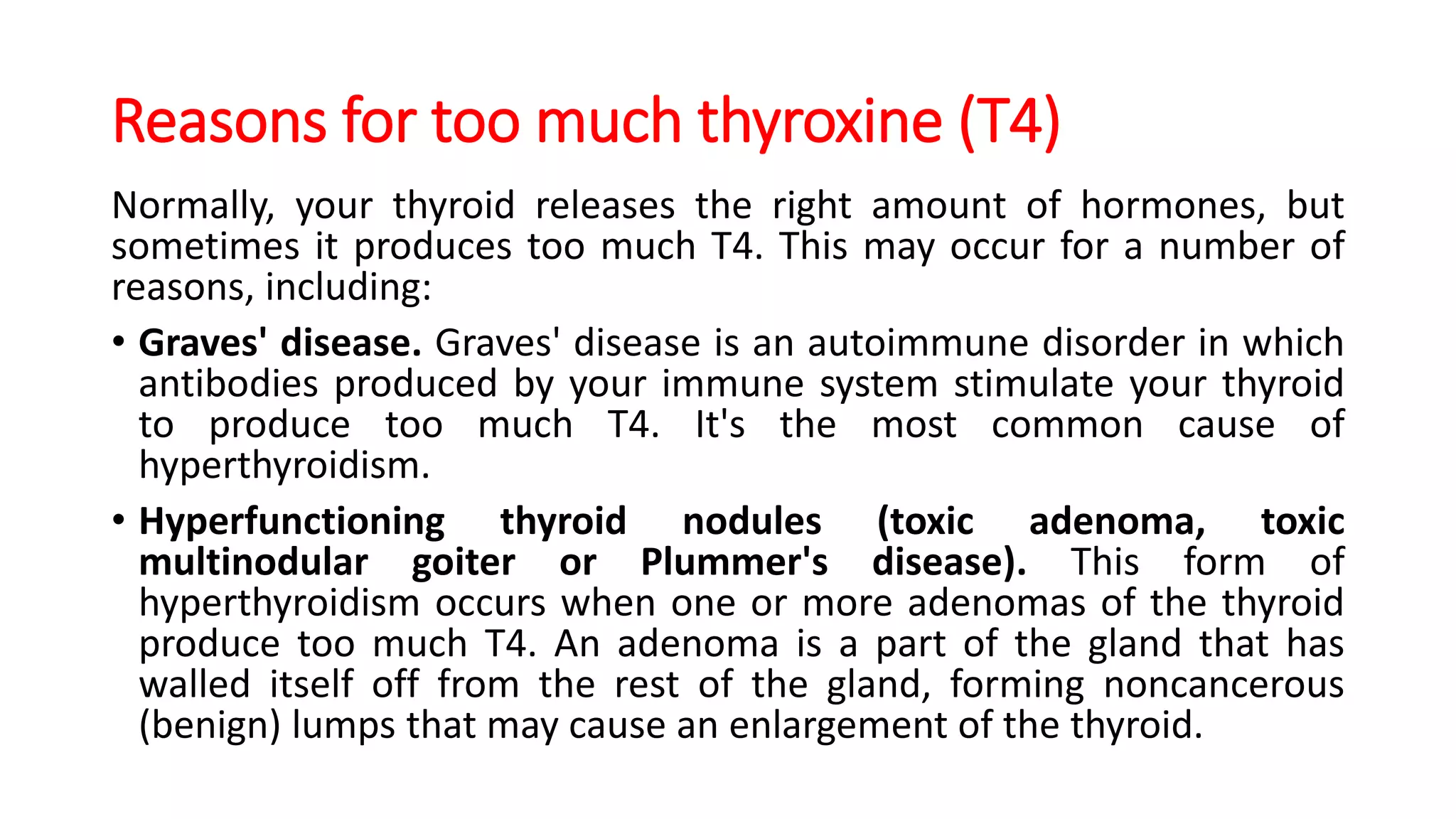 Reasons for too much thyroxine (T4)
Normally, your thyroid releases the right amount of hormones, but
sometimes it produces too much T4. This may occur for a number of
reasons, including:
• Graves' disease. Graves' disease is an autoimmune disorder in which
antibodies produced by your immune system stimulate your thyroid
to produce too much T4. It's the most common cause of
hyperthyroidism.
• Hyperfunctioning thyroid nodules (toxic adenoma, toxic
multinodular goiter or Plummer's disease). This form of
hyperthyroidism occurs when one or more adenomas of the thyroid
produce too much T4. An adenoma is a part of the gland that has
walled itself off from the rest of the gland, forming noncancerous
(benign) lumps that may cause an enlargement of the thyroid.
 