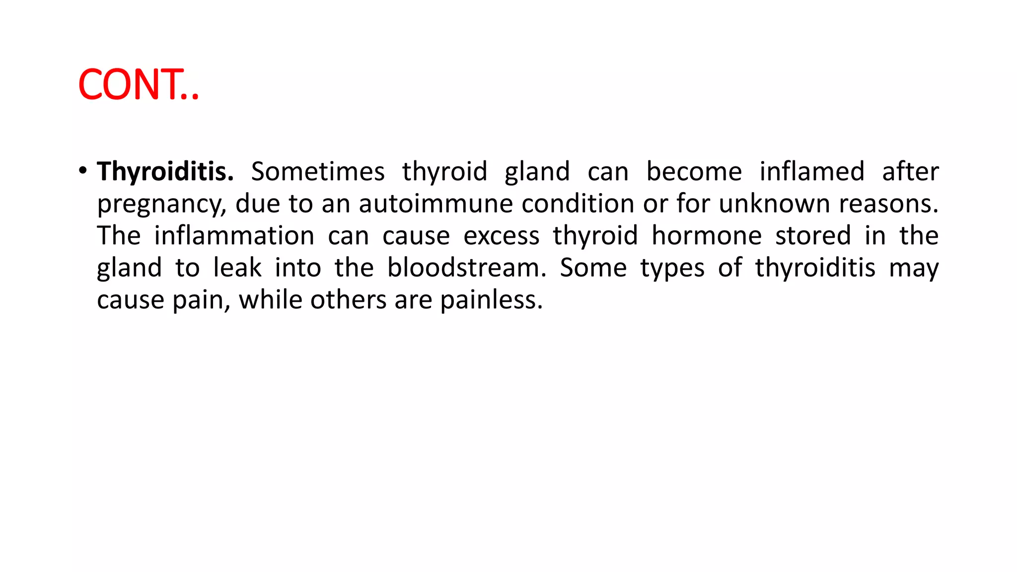 CONT..
• Thyroiditis. Sometimes thyroid gland can become inflamed after
pregnancy, due to an autoimmune condition or for unknown reasons.
The inflammation can cause excess thyroid hormone stored in the
gland to leak into the bloodstream. Some types of thyroiditis may
cause pain, while others are painless.
 
