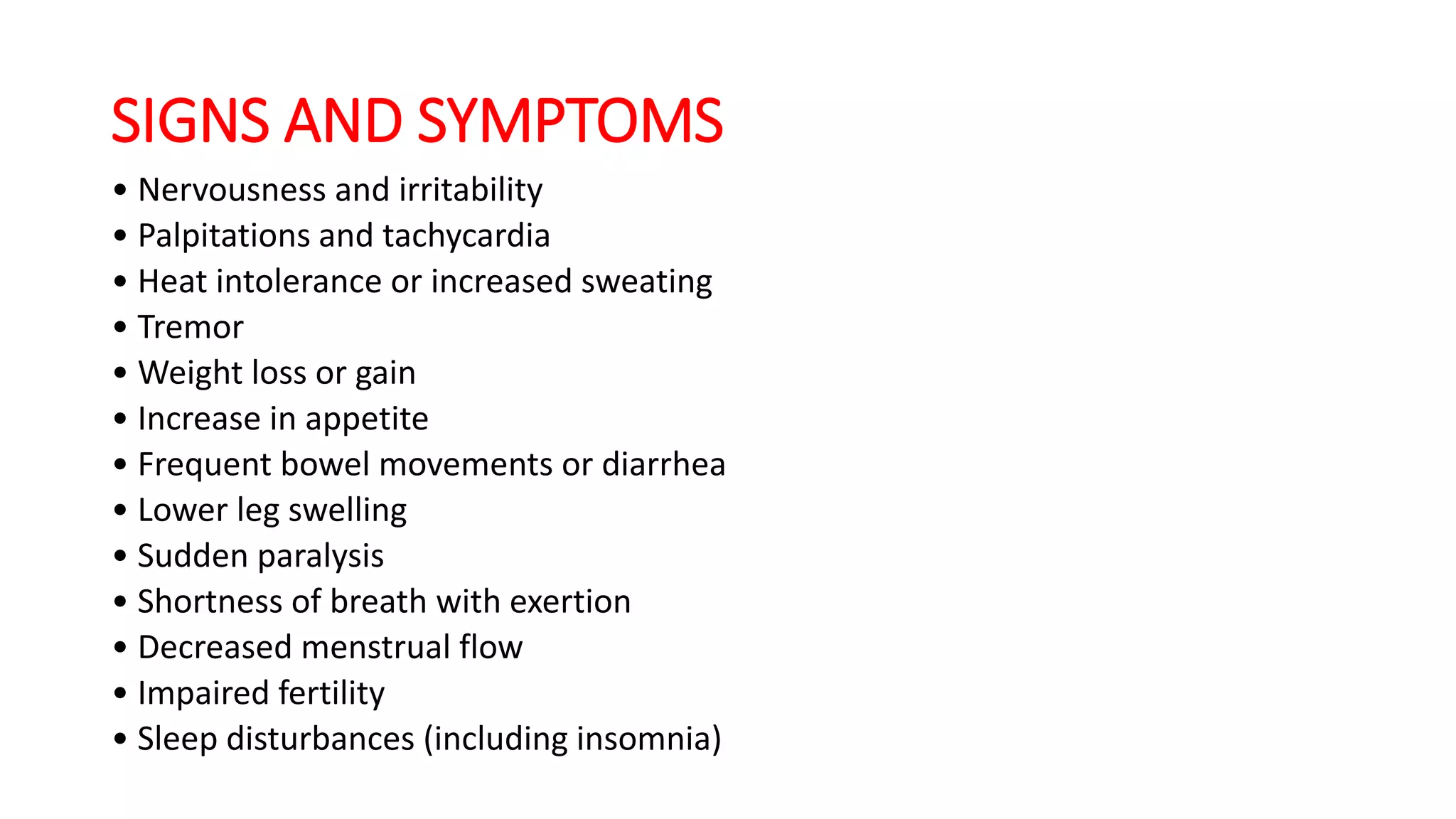 SIGNS AND SYMPTOMS
• Nervousness and irritability
• Palpitations and tachycardia
• Heat intolerance or increased sweating
• Tremor
• Weight loss or gain
• Increase in appetite
• Frequent bowel movements or diarrhea
• Lower leg swelling
• Sudden paralysis
• Shortness of breath with exertion
• Decreased menstrual flow
• Impaired fertility
• Sleep disturbances (including insomnia)
 