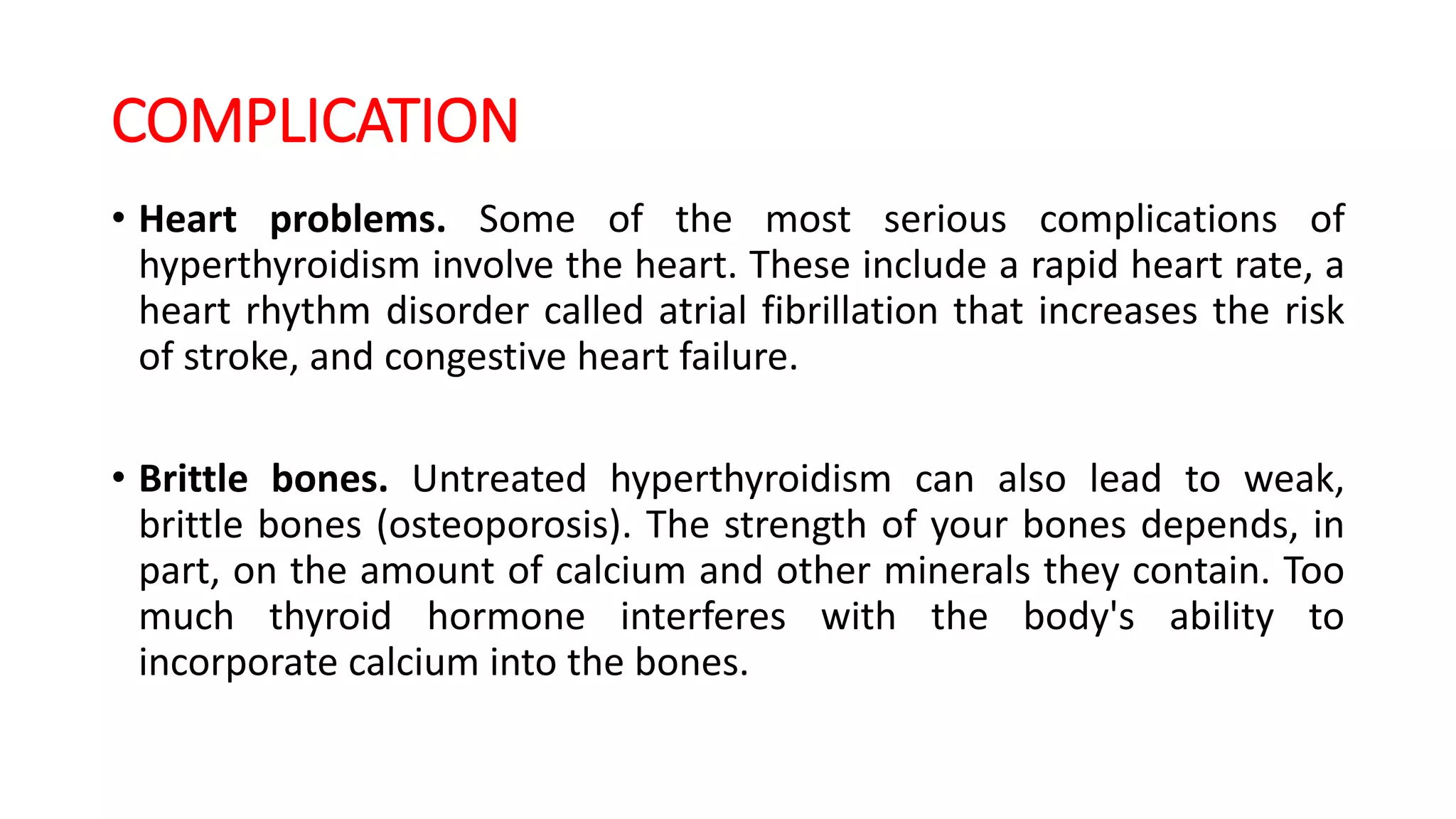 COMPLICATION
• Heart problems. Some of the most serious complications of
hyperthyroidism involve the heart. These include a rapid heart rate, a
heart rhythm disorder called atrial fibrillation that increases the risk
of stroke, and congestive heart failure.
• Brittle bones. Untreated hyperthyroidism can also lead to weak,
brittle bones (osteoporosis). The strength of your bones depends, in
part, on the amount of calcium and other minerals they contain. Too
much thyroid hormone interferes with the body's ability to
incorporate calcium into the bones.
 