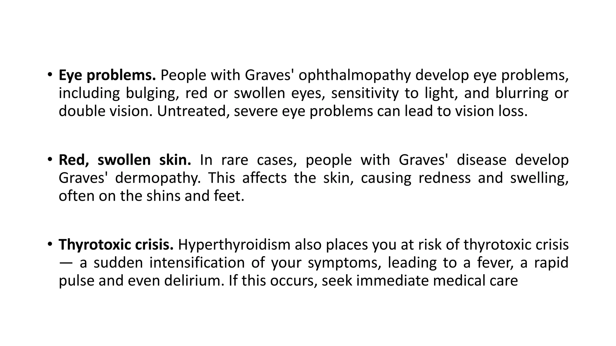 • Eye problems. People with Graves' ophthalmopathy develop eye problems,
including bulging, red or swollen eyes, sensitivity to light, and blurring or
double vision. Untreated, severe eye problems can lead to vision loss.
• Red, swollen skin. In rare cases, people with Graves' disease develop
Graves' dermopathy. This affects the skin, causing redness and swelling,
often on the shins and feet.
• Thyrotoxic crisis. Hyperthyroidism also places you at risk of thyrotoxic crisis
— a sudden intensification of your symptoms, leading to a fever, a rapid
pulse and even delirium. If this occurs, seek immediate medical care
 