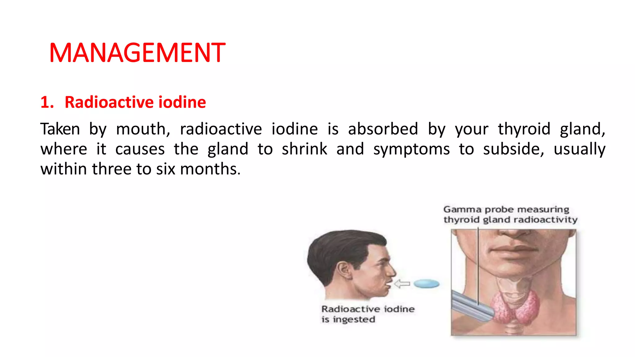 MANAGEMENT
1. Radioactive iodine
Taken by mouth, radioactive iodine is absorbed by your thyroid gland,
where it causes the gland to shrink and symptoms to subside, usually
within three to six months.
 