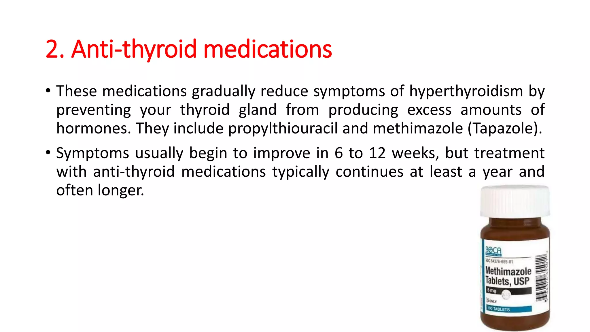 2. Anti-thyroid medications
• These medications gradually reduce symptoms of hyperthyroidism by
preventing your thyroid gland from producing excess amounts of
hormones. They include propylthiouracil and methimazole (Tapazole).
• Symptoms usually begin to improve in 6 to 12 weeks, but treatment
with anti-thyroid medications typically continues at least a year and
often longer.
 