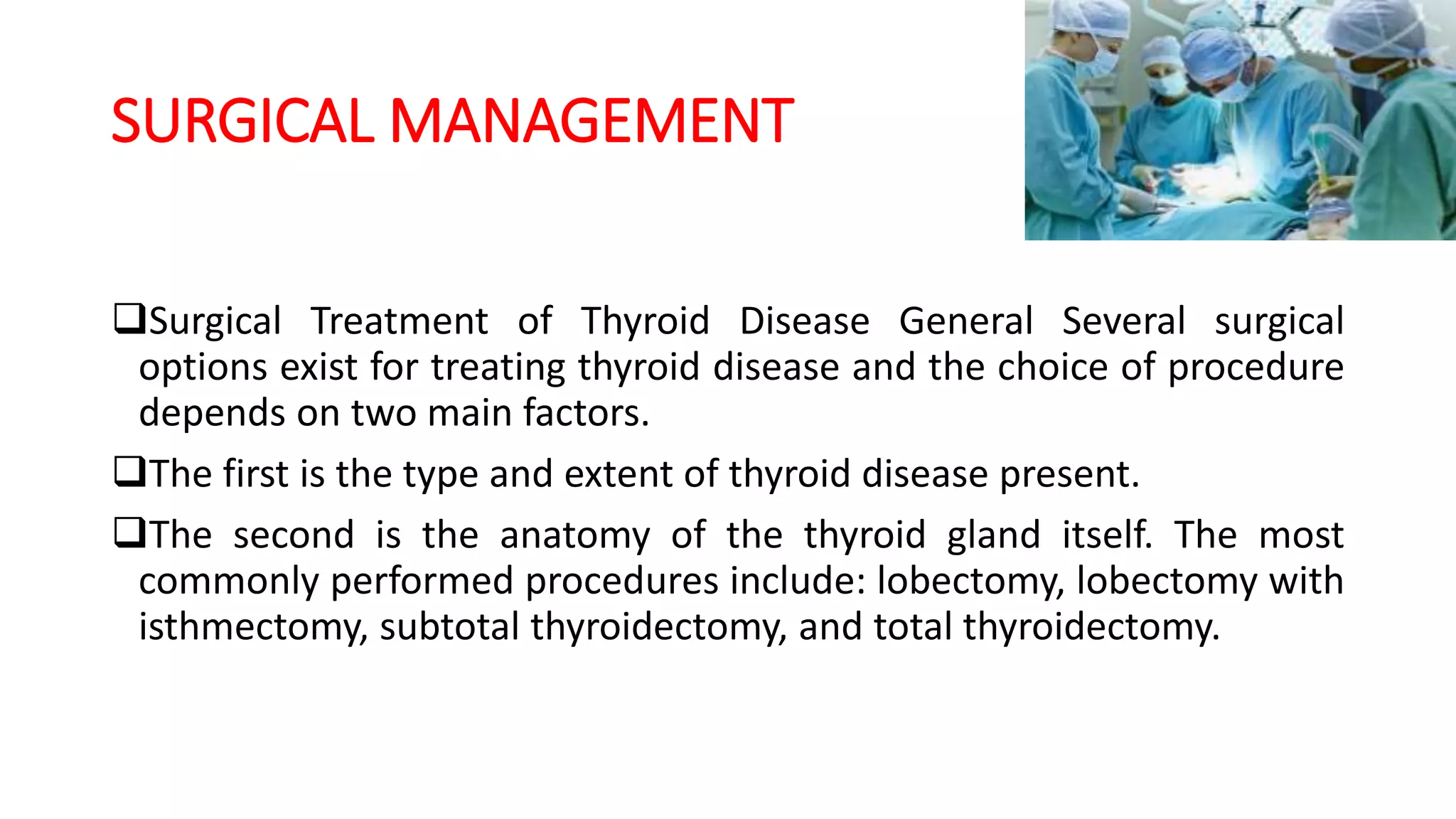 SURGICAL MANAGEMENT
Surgical Treatment of Thyroid Disease General Several surgical
options exist for treating thyroid disease and the choice of procedure
depends on two main factors.
The first is the type and extent of thyroid disease present.
The second is the anatomy of the thyroid gland itself. The most
commonly performed procedures include: lobectomy, lobectomy with
isthmectomy, subtotal thyroidectomy, and total thyroidectomy.
 
