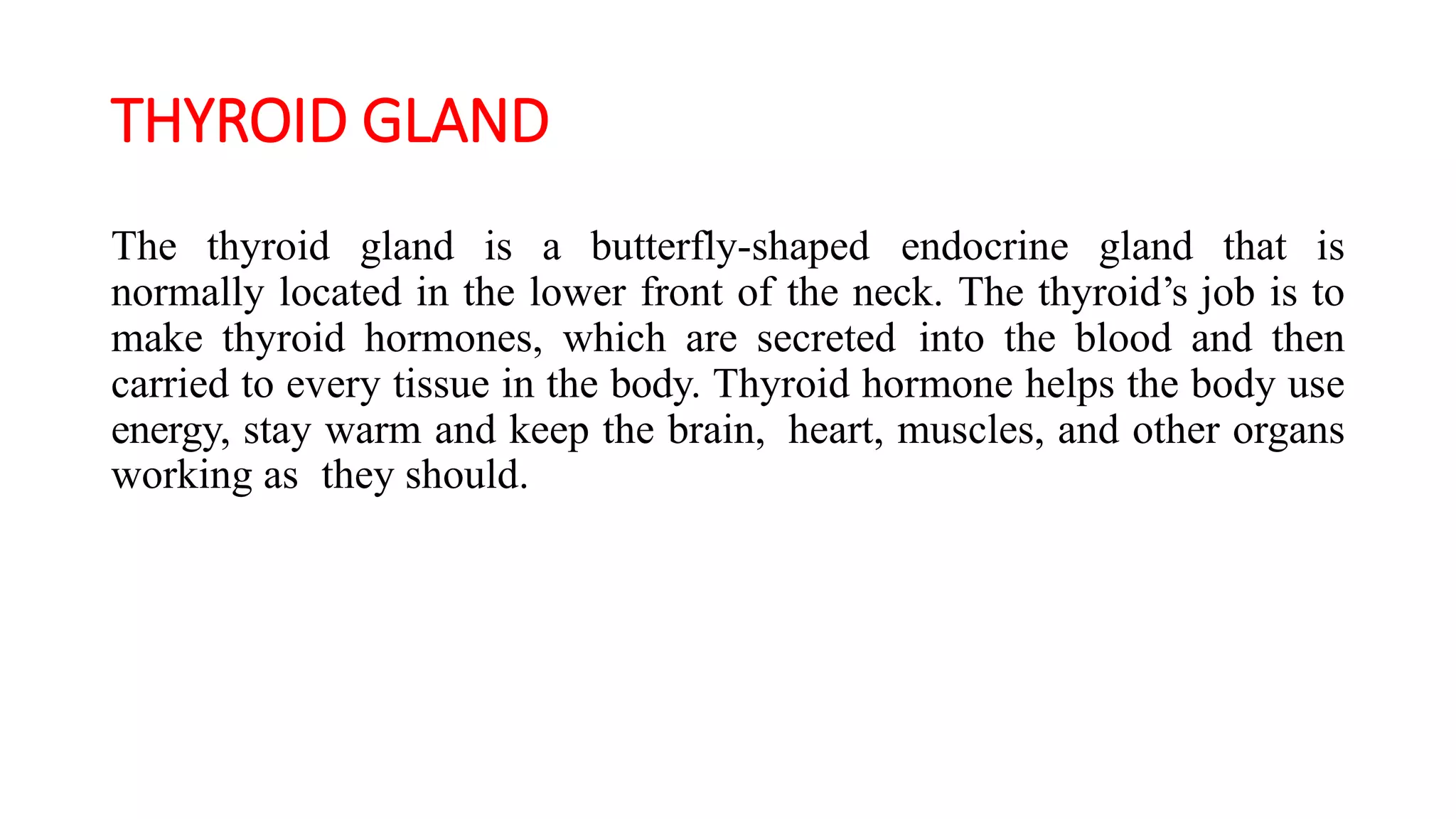 THYROID GLAND
The thyroid gland is a butterfly-shaped endocrine gland that is
normally located in the lower front of the neck. The thyroid’s job is to
make thyroid hormones, which are secreted into the blood and then
carried to every tissue in the body. Thyroid hormone helps the body use
energy, stay warm and keep the brain, heart, muscles, and other organs
working as they should.
 