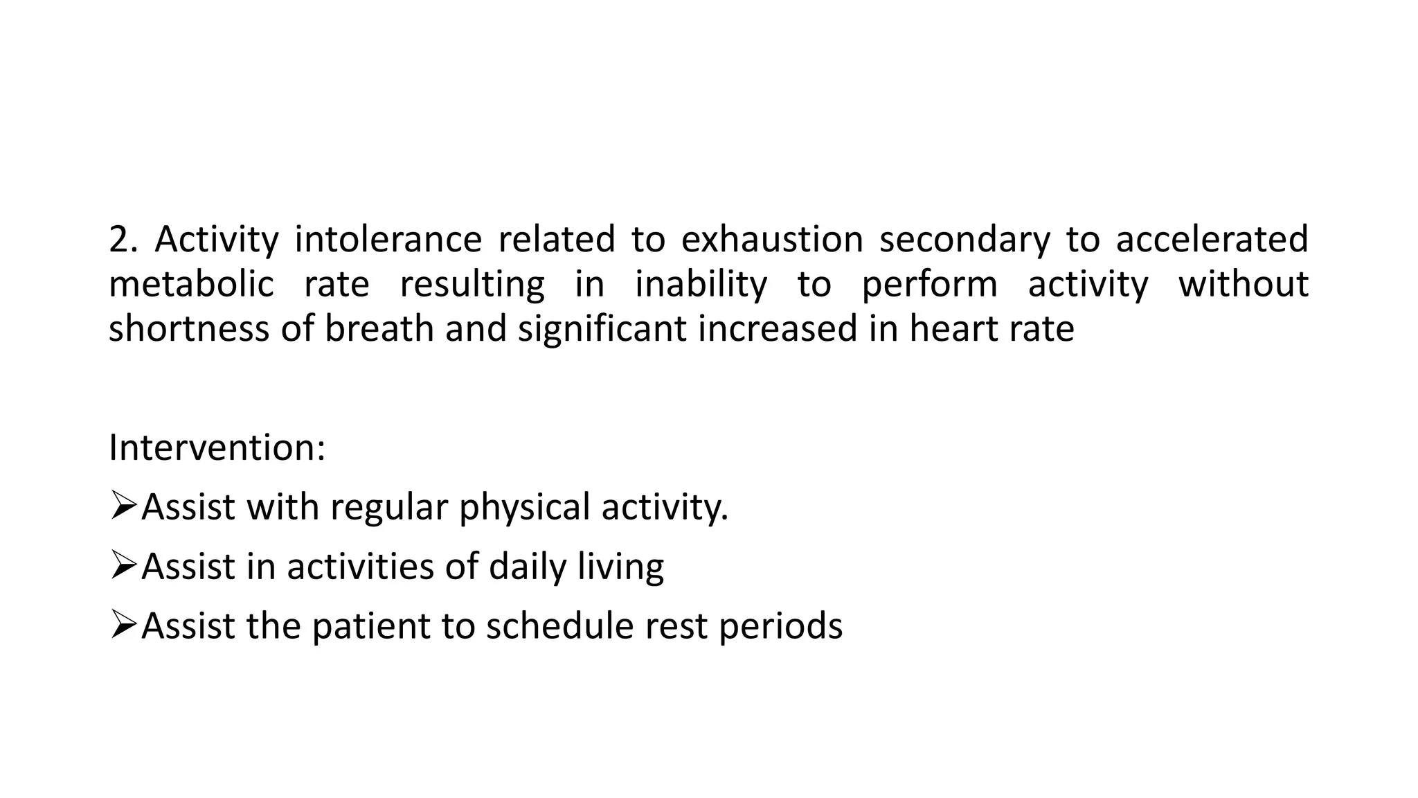 2. Activity intolerance related to exhaustion secondary to accelerated
metabolic rate resulting in inability to perform activity without
shortness of breath and significant increased in heart rate
Intervention:
Assist with regular physical activity.
Assist in activities of daily living
Assist the patient to schedule rest periods
 