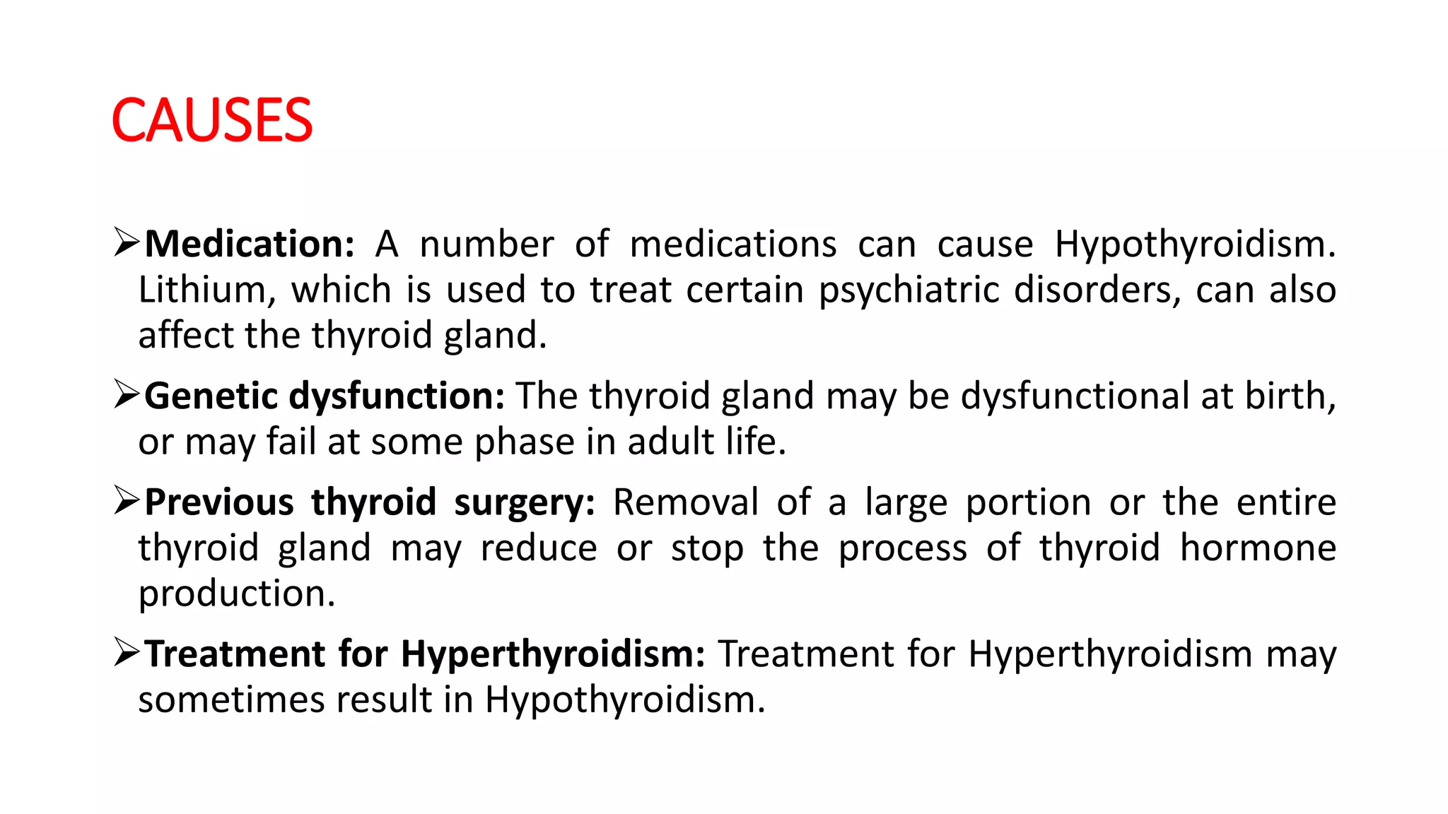 CAUSES
Medication: A number of medications can cause Hypothyroidism.
Lithium, which is used to treat certain psychiatric disorders, can also
affect the thyroid gland.
Genetic dysfunction: The thyroid gland may be dysfunctional at birth,
or may fail at some phase in adult life.
Previous thyroid surgery: Removal of a large portion or the entire
thyroid gland may reduce or stop the process of thyroid hormone
production.
Treatment for Hyperthyroidism: Treatment for Hyperthyroidism may
sometimes result in Hypothyroidism.
 