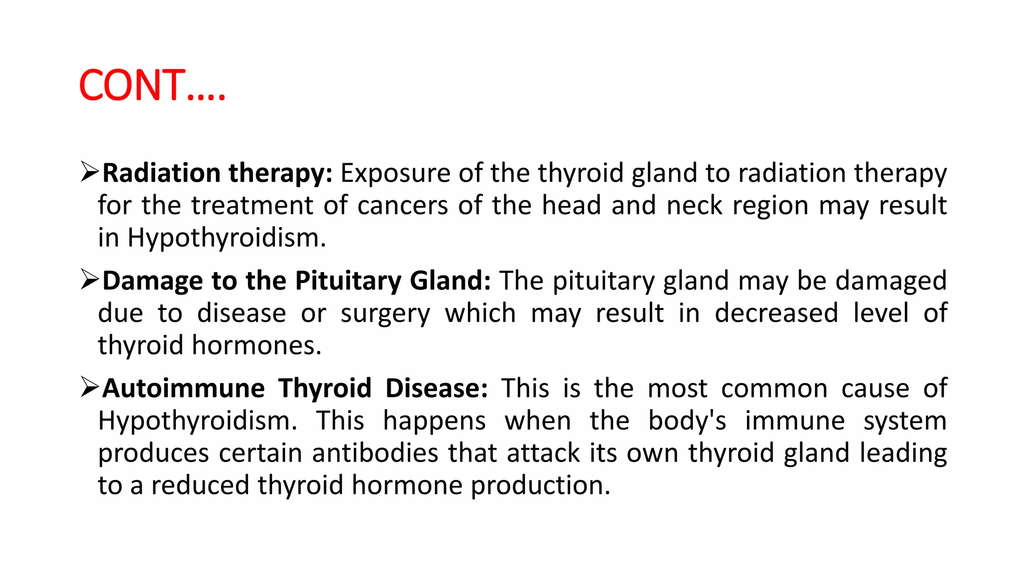 CONT….
Radiation therapy: Exposure of the thyroid gland to radiation therapy
for the treatment of cancers of the head and neck region may result
in Hypothyroidism.
Damage to the Pituitary Gland: The pituitary gland may be damaged
due to disease or surgery which may result in decreased level of
thyroid hormones.
Autoimmune Thyroid Disease: This is the most common cause of
Hypothyroidism. This happens when the body's immune system
produces certain antibodies that attack its own thyroid gland leading
to a reduced thyroid hormone production.
 