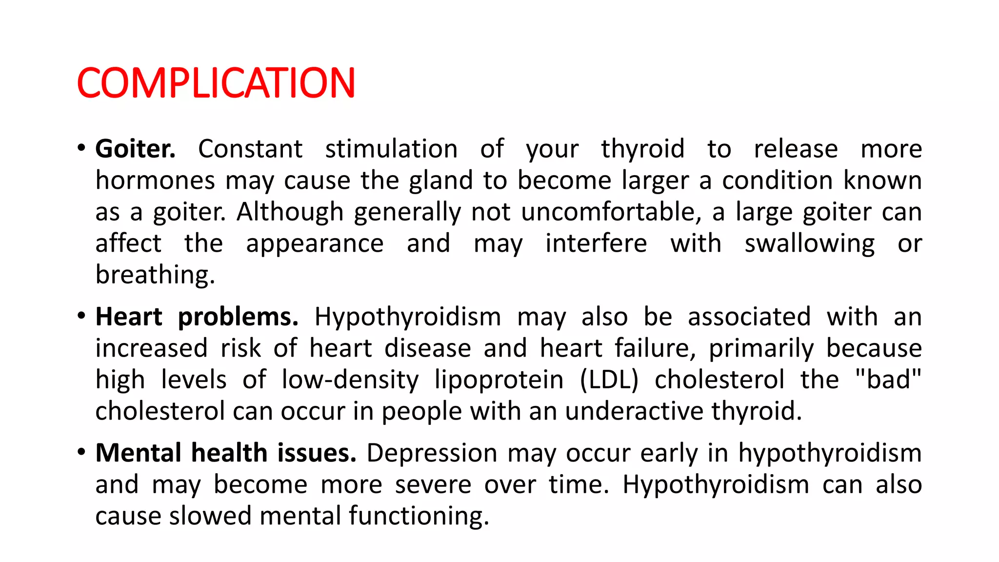 COMPLICATION
• Goiter. Constant stimulation of your thyroid to release more
hormones may cause the gland to become larger a condition known
as a goiter. Although generally not uncomfortable, a large goiter can
affect the appearance and may interfere with swallowing or
breathing.
• Heart problems. Hypothyroidism may also be associated with an
increased risk of heart disease and heart failure, primarily because
high levels of low-density lipoprotein (LDL) cholesterol the "bad"
cholesterol can occur in people with an underactive thyroid.
• Mental health issues. Depression may occur early in hypothyroidism
and may become more severe over time. Hypothyroidism can also
cause slowed mental functioning.
 