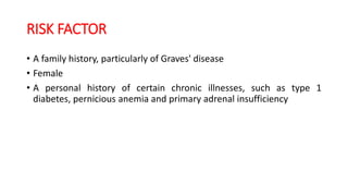 RISK FACTOR
• A family history, particularly of Graves' disease
• Female
• A personal history of certain chronic illnesses, such as type 1
diabetes, pernicious anemia and primary adrenal insufficiency
 