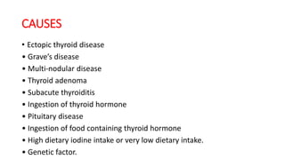 CAUSES
• Ectopic thyroid disease
• Grave’s disease
• Multi-nodular disease
• Thyroid adenoma
• Subacute thyroiditis
• Ingestion of thyroid hormone
• Pituitary disease
• Ingestion of food containing thyroid hormone
• High dietary iodine intake or very low dietary intake.
• Genetic factor.
 