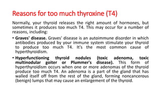 Reasons for too much thyroxine (T4)
Normally, your thyroid releases the right amount of hormones, but
sometimes it produces too much T4. This may occur for a number of
reasons, including:
• Graves' disease. Graves' disease is an autoimmune disorder in which
antibodies produced by your immune system stimulate your thyroid
to produce too much T4. It's the most common cause of
hyperthyroidism.
• Hyperfunctioning thyroid nodules (toxic adenoma, toxic
multinodular goiter or Plummer's disease). This form of
hyperthyroidism occurs when one or more adenomas of the thyroid
produce too much T4. An adenoma is a part of the gland that has
walled itself off from the rest of the gland, forming noncancerous
(benign) lumps that may cause an enlargement of the thyroid.
 
