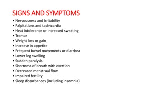 SIGNS AND SYMPTOMS
• Nervousness and irritability
• Palpitations and tachycardia
• Heat intolerance or increased sweating
• Tremor
• Weight loss or gain
• Increase in appetite
• Frequent bowel movements or diarrhea
• Lower leg swelling
• Sudden paralysis
• Shortness of breath with exertion
• Decreased menstrual flow
• Impaired fertility
• Sleep disturbances (including insomnia)
 
