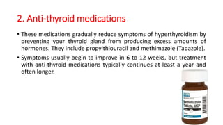 2. Anti-thyroid medications
• These medications gradually reduce symptoms of hyperthyroidism by
preventing your thyroid gland from producing excess amounts of
hormones. They include propylthiouracil and methimazole (Tapazole).
• Symptoms usually begin to improve in 6 to 12 weeks, but treatment
with anti-thyroid medications typically continues at least a year and
often longer.
 