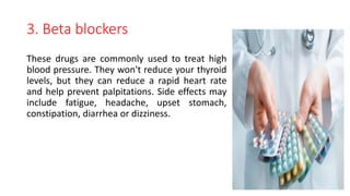 3. Beta blockers
These drugs are commonly used to treat high
blood pressure. They won't reduce your thyroid
levels, but they can reduce a rapid heart rate
and help prevent palpitations. Side effects may
include fatigue, headache, upset stomach,
constipation, diarrhea or dizziness.
 
