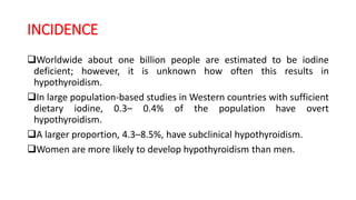 INCIDENCE
Worldwide about one billion people are estimated to be iodine
deficient; however, it is unknown how often this results in
hypothyroidism.
In large population-based studies in Western countries with sufficient
dietary iodine, 0.3– 0.4% of the population have overt
hypothyroidism.
A larger proportion, 4.3–8.5%, have subclinical hypothyroidism.
Women are more likely to develop hypothyroidism than men.
 
