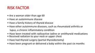 RISK FACTOR
• Are a woman older than age 60
• Have an autoimmune disease
• Have a family history of thyroid disease
• Have other autoimmune diseases, such as rheumatoid arthritis or
lupus, a chronic inflammatory condition
• Have been treated with radioactive iodine or antithyroid medications
• Received radiation to your neck or upper chest
• Have had thyroid surgery (partial thyroidectomy)
• Have been pregnant or delivered a baby within the past six months
 