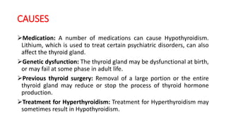 CAUSES
Medication: A number of medications can cause Hypothyroidism.
Lithium, which is used to treat certain psychiatric disorders, can also
affect the thyroid gland.
Genetic dysfunction: The thyroid gland may be dysfunctional at birth,
or may fail at some phase in adult life.
Previous thyroid surgery: Removal of a large portion or the entire
thyroid gland may reduce or stop the process of thyroid hormone
production.
Treatment for Hyperthyroidism: Treatment for Hyperthyroidism may
sometimes result in Hypothyroidism.
 