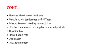 CONT…
• Elevated blood cholesterol level
• Muscle aches, tenderness and stiffness
• Pain, stiffness or swelling in your joints
• Heavier than normal or irregular menstrual periods
• Thinning hair
• Slowed heart rate
• Depression
• Impaired memory
 