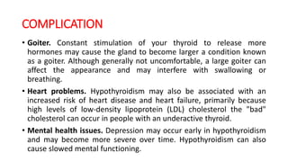 COMPLICATION
• Goiter. Constant stimulation of your thyroid to release more
hormones may cause the gland to become larger a condition known
as a goiter. Although generally not uncomfortable, a large goiter can
affect the appearance and may interfere with swallowing or
breathing.
• Heart problems. Hypothyroidism may also be associated with an
increased risk of heart disease and heart failure, primarily because
high levels of low-density lipoprotein (LDL) cholesterol the "bad"
cholesterol can occur in people with an underactive thyroid.
• Mental health issues. Depression may occur early in hypothyroidism
and may become more severe over time. Hypothyroidism can also
cause slowed mental functioning.
 