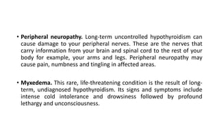 • Peripheral neuropathy. Long-term uncontrolled hypothyroidism can
cause damage to your peripheral nerves. These are the nerves that
carry information from your brain and spinal cord to the rest of your
body for example, your arms and legs. Peripheral neuropathy may
cause pain, numbness and tingling in affected areas.
• Myxedema. This rare, life-threatening condition is the result of long-
term, undiagnosed hypothyroidism. Its signs and symptoms include
intense cold intolerance and drowsiness followed by profound
lethargy and unconsciousness.
 