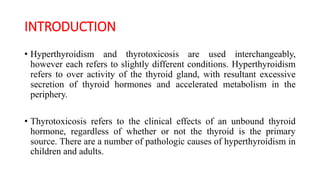 INTRODUCTION
• Hyperthyroidism and thyrotoxicosis are used interchangeably,
however each refers to slightly different conditions. Hyperthyroidism
refers to over activity of the thyroid gland, with resultant excessive
secretion of thyroid hormones and accelerated metabolism in the
periphery.
• Thyrotoxicosis refers to the clinical effects of an unbound thyroid
hormone, regardless of whether or not the thyroid is the primary
source. There are a number of pathologic causes of hyperthyroidism in
children and adults.
 