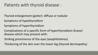 Thyroid enlargement (goiter): diffuse or nodular
Symptoms of hypothyroidism
Symptoms of hyperthyroidism
Complications of a specific form of hyperthyroidism-Graves’
disease-which may present with:
-Striking prominence of the eyes (exophthalmos)
-Thickening of the skin over the lower leg (thyroid dermopathy)
Patients with thyroid disease :
 