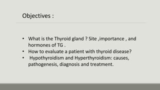 • What is the Thyroid gland ? Site ,importance , and
hormones of TG .
• How to evaluate a patient with thyroid disease?
• Hypothyroidism and Hyperthyroidism: causes,
pathogenesis, diagnosis and treatment.
Objectives :
 