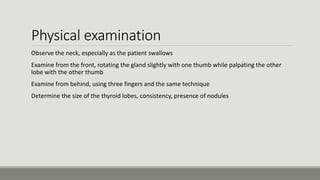 Physical examination
Observe the neck, especially as the patient swallows
Examine from the front, rotating the gland slightly with one thumb while palpating the other
lobe with the other thumb
Examine from behind, using three fingers and the same technique
Determine the size of the thyroid lobes, consistency, presence of nodules
 