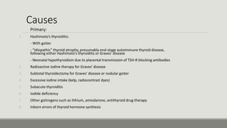 Causes
Primary:
1. Hashimoto’s thyroiditis:
- With goiter
- “Idiopathic” thyroid atrophy, presumably end-stage autoimmune thyroid disease,
following either Hashimoto’s thyroiditis or Graves’ disease
- Neonatal hypothyroidism due to placental transmission of TSH-R blocking antibodies
2. Radioactive iodine therapy for Graves’ disease
3. Subtotal thyroidectomy for Graves’ disease or nodular goiter
4. Excessive iodine intake (kelp, radiocontrast dyes)
5. Subacute thyroiditis
6. Iodide deficiency
7. Other goitrogens such as lithium, amiodarone, antithyroid drug therapy
8. Inborn errors of thyroid hormone synthesis
 