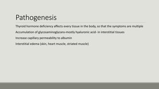 Pathogenesis
Thyroid hormone deficiency affects every tissue in the body, so that the symptoms are multiple
Accumulation of glycosaminoglycans-mostly hyaluronic acid- in interstitial tissues
Increase capillary permeability to albumin
Interstitial edema (skin, heart muscle, striated muscle)
 