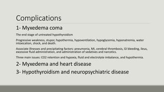 Complications
1- Myxedema coma
-The end stage of untreated hypothyroidism
-Progressive weakness, stupor, hypothermia, hypoventilation, hypoglycemia, hyponatremia, water
intoxication, shock, and death.
-Associate illnesses and precipitating factors: pneumonia, MI, cerebral thrombosis, GI bleeding, ileus,
excessive fluid administration, and administration of sedatives and narcotics.
-Three main issues: CO2 retention and hypoxia, fluid and electrolyte imbalance, and hypothermia.
2- Myxedema and heart disease
3- Hypothyroidism and neuropsychiatric disease
 