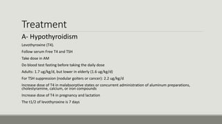 Treatment
A- Hypothyroidism
-Levothyroxine (T4).
-Follow serum Free T4 and TSH
-Take dose in AM
-Do blood test fasting before taking the daily dose
-Adults: 1.7 ug/kg/d, but lower in elderly (1.6 ug/kg/d)
-For TSH suppression (nodular goiters or cancer): 2.2 ug/kg/d
-Increase dose of T4 in malabsorptive states or concurrent administration of aluminum preparations,
cholestyramine, calcium, or iron compounds
-Increase dose of T4 in pregnancy and lactation
-The t1/2 of levothyroxine is 7 days
 