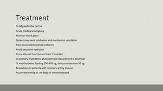 Treatment
B- Myxedema coma
-Acute medical emergency
-Monitor blood gases
-Patient may need intubation and mechanical ventilation
-Treat associated medical problems
-Avoid excessive hydration
-Asses adrenal function and treat if needed
-In pituitary myxedema, glucocorticoid replacement is essential
-IV levothyroxine: loading 300-400 ug, daily maintenance 50 ug
-Be cautious in patients with coronary artery disease
-Active rewarming of the body in contraindicated
 