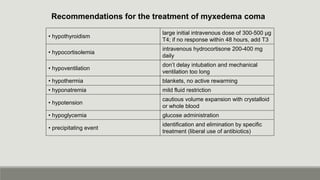 Recommendations for the treatment of myxedema coma
• hypothyroidism
large initial intravenous dose of 300-500 µg
T4; if no response within 48 hours, add T3
• hypocortisolemia
intravenous hydrocortisone 200-400 mg
daily
• hypoventilation
don’t delay intubation and mechanical
ventilation too long
• hypothermia blankets, no active rewarming
• hyponatremia mild fluid restriction
• hypotension
cautious volume expansion with crystalloid
or whole blood
• hypoglycemia glucose administration
• precipitating event
identification and elimination by specific
treatment (liberal use of antibiotics)
 