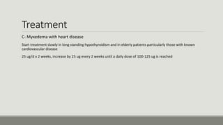 Treatment
C- Myxedema with heart disease
-Start treatment slowly in long standing hypothyroidism and in elderly patients particularly those with known
cardiovascular disease
-25 ug/d x 2 weeks, increase by 25 ug every 2 weeks until a daily dose of 100-125 ug is reached
 