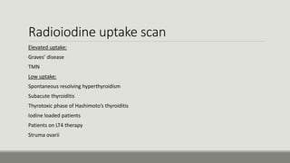 Radioiodine uptake scan
Elevated uptake:
-Graves’ disease
-TMN
Low uptake:
-Spontaneous resolving hyperthyroidism
-Subacute thyroiditis
-Thyrotoxic phase of Hashimoto’s thyroiditis
-Iodine loaded patients
-Patients on LT4 therapy
-Struma ovarii
 