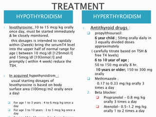 HYPOTHYROIDISM HYPERTHYROIDISM
1. levothyroxine: 10 to 15 mcg/kg orally
once day, must be started immediately
& be closely monitored.
this dosages is intended to rapidaly
within (2week) bring the serumT4 level
into the upper half of normal range for
age ( between 10 mcg/dl [129nmol/l]
and 15mcg/dl [193nmol/l] and
promptly ( within 4 week) reduce the
TSH.
2. In acquired hypothyroidism :
usual starting dosages of
levothyroxine is based on body
surface area (100mcg/m2 orally once
a day)
 For age 1 to 3 years : 4 to 6 mcg/kg once a
day
 For age 3 to 10 years : 3 to 5 mcg/kg once a
day
1. Antithyroid drugs :
 propylthiouracil:
6 year child ; 50mg orally daily in
3 equally divided doses
approximately
( carefully titrate based on TSH &
free T4 levels)
6 to 10 year of age ;
50 to 150 mg orally 8 hr.
10 years or older; 150 to 300 mg
orally
 Methimazole ;
0.17 to 0.33 mg/kg orally 3
times a day
2. Beta blocker:
 Propranolol – 0.8 mg/kg
orally 3 times a day
 Atenolol- 0.5-1.2 mg/kg
orally 1 to 2 times a day
 